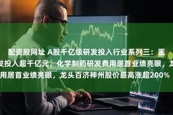 配资股网址 A股千亿级研发投入行业系列三：医药生物行业连续三年研发投入超千亿元，化学制药研发费用居首业绩亮眼，龙头百济神州股价最高涨超200%（附表）