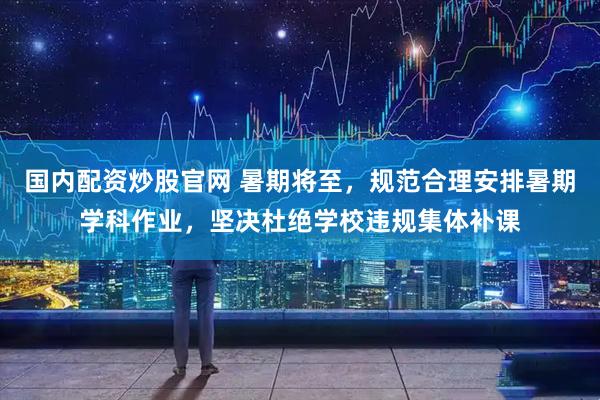 国内配资炒股官网 暑期将至，规范合理安排暑期学科作业，坚决杜绝学校违规集体补课