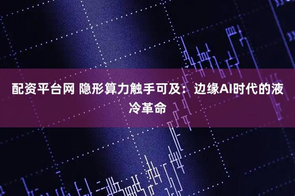 配资平台网 隐形算力触手可及：边缘AI时代的液冷革命