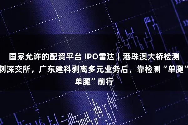 国家允许的配资平台 IPO雷达｜港珠澳大桥检测商冲刺深交所，广东建科剥离多元业务后，靠检测“单腿”前行