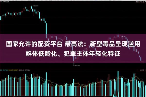 国家允许的配资平台 最高法：新型毒品呈现滥用群体低龄化、犯罪主体年轻化特征