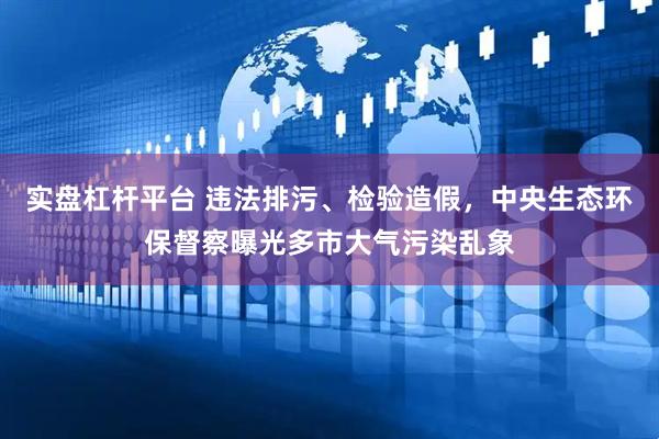 实盘杠杆平台 违法排污、检验造假，中央生态环保督察曝光多市大气污染乱象