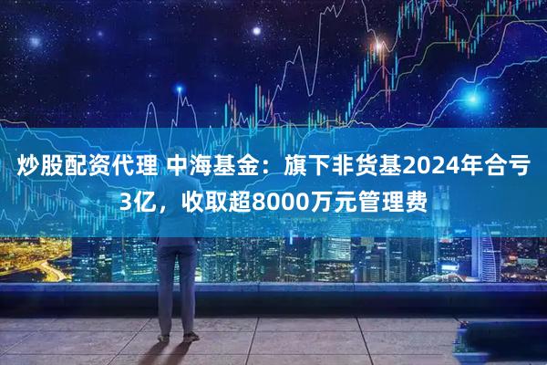 炒股配资代理 中海基金：旗下非货基2024年合亏3亿，收取超8000万元管理费