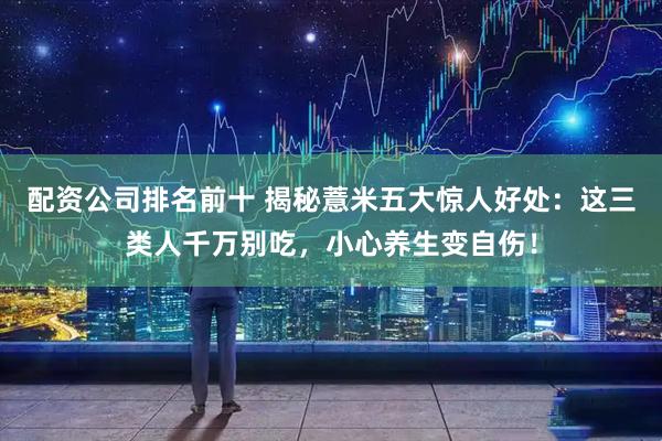 配资公司排名前十 揭秘薏米五大惊人好处：这三类人千万别吃，小心养生变自伤！