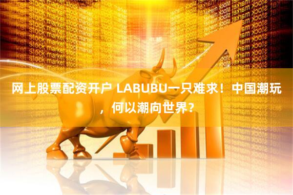 网上股票配资开户 LABUBU一只难求！中国潮玩，何以潮向世界？