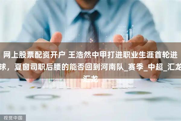 网上股票配资开户 王浩然中甲打进职业生涯首轮进球，夏窗司职后腰的能否回到河南队_赛季_中超_汇龙