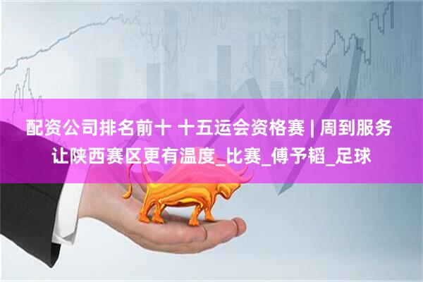 配资公司排名前十 十五运会资格赛 | 周到服务 让陕西赛区更有温度_比赛_傅予韬_足球
