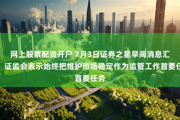 网上股票配资开户 7月3日证券之星早间消息汇总：证监会表示始终把维护市场稳定作为监管工作首要任务