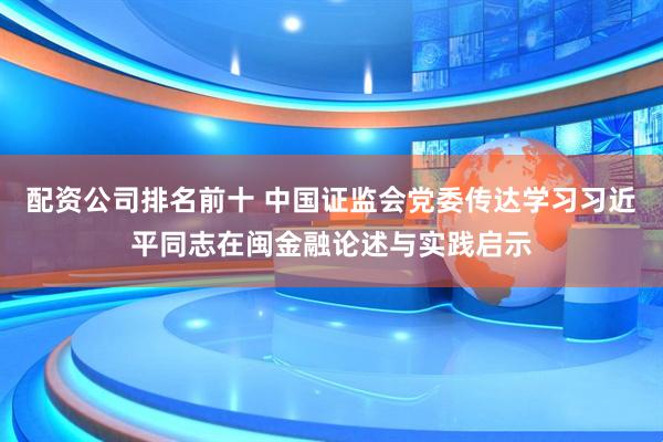 配资公司排名前十 中国证监会党委传达学习习近平同志在闽金融论述与实践启示