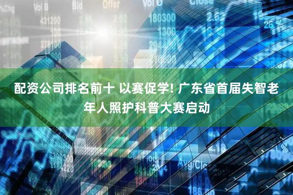 配资公司排名前十 以赛促学! 广东省首届失智老年人照护科普大赛启动
