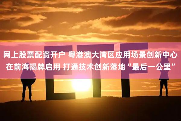 网上股票配资开户 粤港澳大湾区应用场景创新中心在前海揭牌启用 打通技术创新落地“最后一公里”