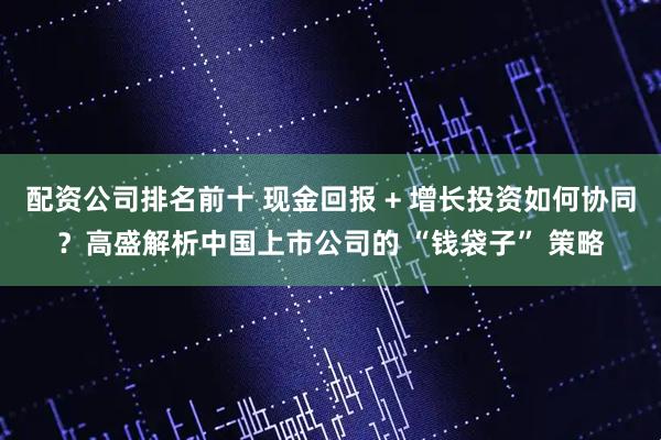 配资公司排名前十 现金回报 + 增长投资如何协同？高盛解析中国上市公司的 “钱袋子” 策略