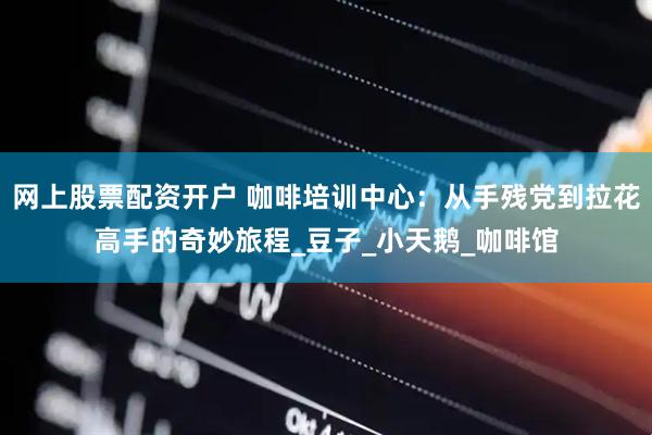 网上股票配资开户 咖啡培训中心：从手残党到拉花高手的奇妙旅程_豆子_小天鹅_咖啡馆