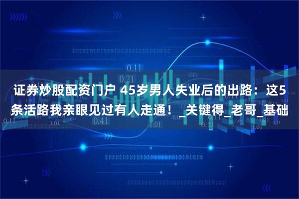 证券炒股配资门户 45岁男人失业后的出路：这5条活路我亲眼见过有人走通！_关键得_老哥_基础