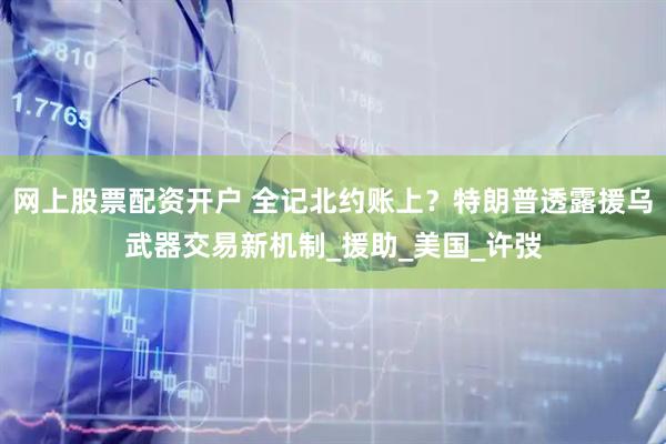 网上股票配资开户 全记北约账上？特朗普透露援乌武器交易新机制_援助_美国_许弢