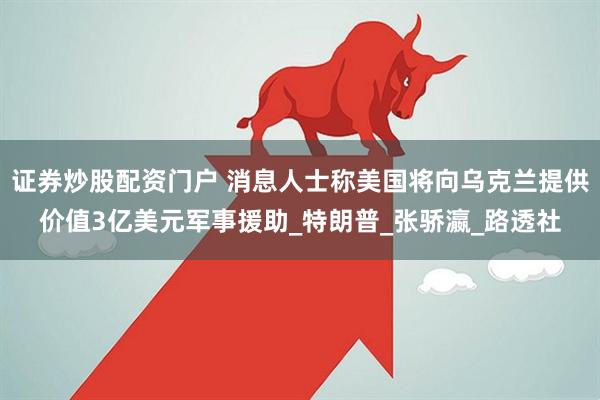 证券炒股配资门户 消息人士称美国将向乌克兰提供价值3亿美元军事援助_特朗普_张骄瀛_路透社