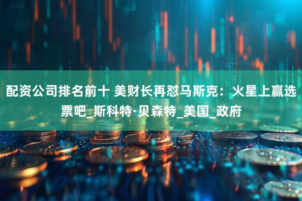 配资公司排名前十 美财长再怼马斯克：火星上赢选票吧_斯科特·贝森特_美国_政府