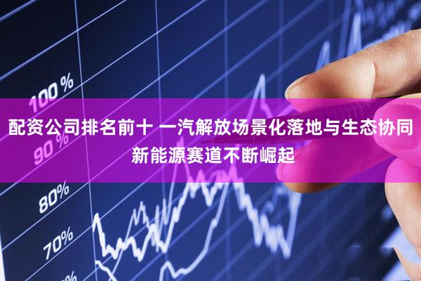 配资公司排名前十 一汽解放场景化落地与生态协同 新能源赛道不断崛起