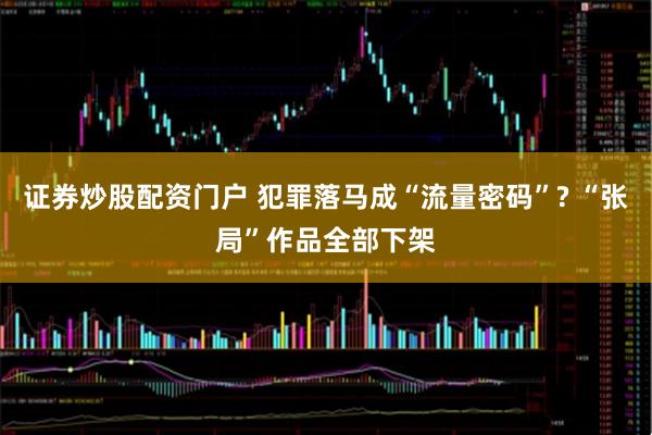 证券炒股配资门户 犯罪落马成“流量密码”? “张局”作品全部下架