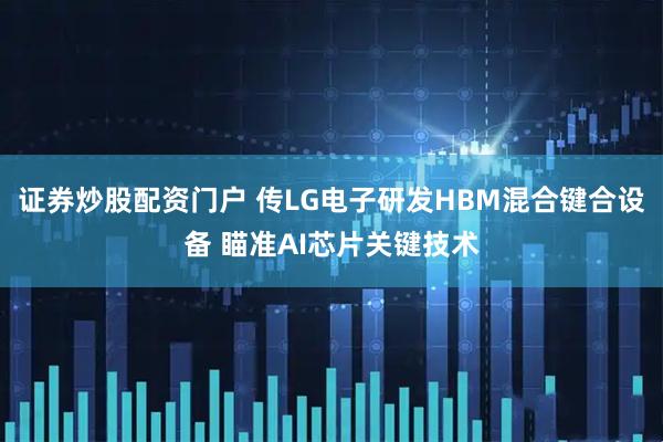 证券炒股配资门户 传LG电子研发HBM混合键合设备 瞄准AI芯片关键技术