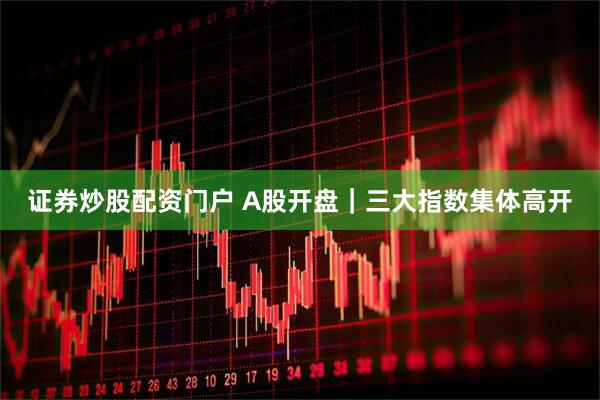 证券炒股配资门户 A股开盘｜三大指数集体高开