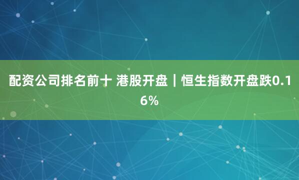 配资公司排名前十 港股开盘｜恒生指数开盘跌0.16%