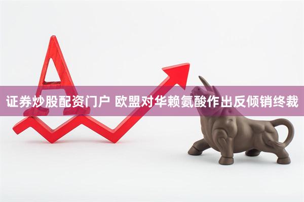 证券炒股配资门户 欧盟对华赖氨酸作出反倾销终裁