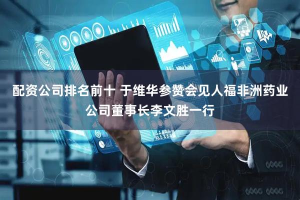 配资公司排名前十 于维华参赞会见人福非洲药业公司董事长李文胜一行