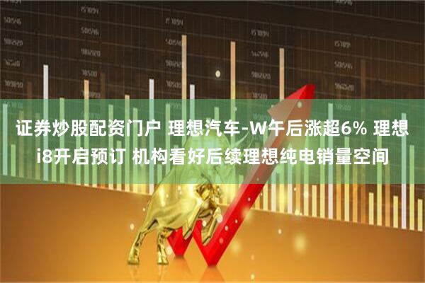 证券炒股配资门户 理想汽车-W午后涨超6% 理想i8开启预订 机构看好后续理想纯电销量空间