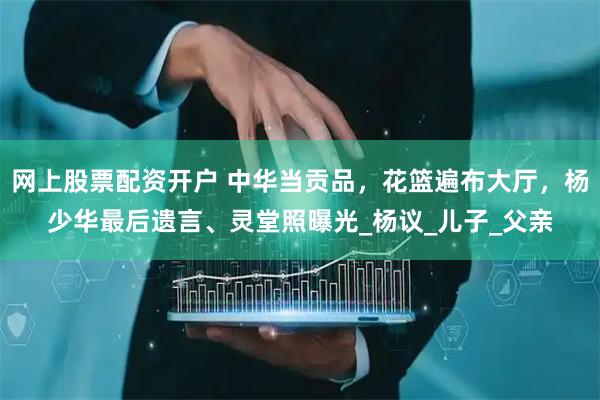 网上股票配资开户 中华当贡品，花篮遍布大厅，杨少华最后遗言、灵堂照曝光_杨议_儿子_父亲