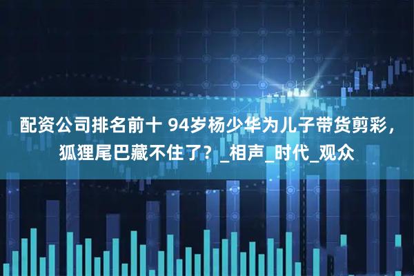 配资公司排名前十 94岁杨少华为儿子带货剪彩，狐狸尾巴藏不住了？_相声_时代_观众