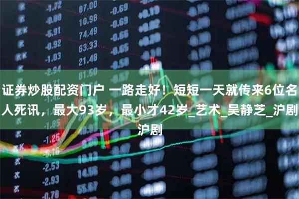 证券炒股配资门户 一路走好！短短一天就传来6位名人死讯，最大93岁，最小才42岁_艺术_吴静芝_沪剧