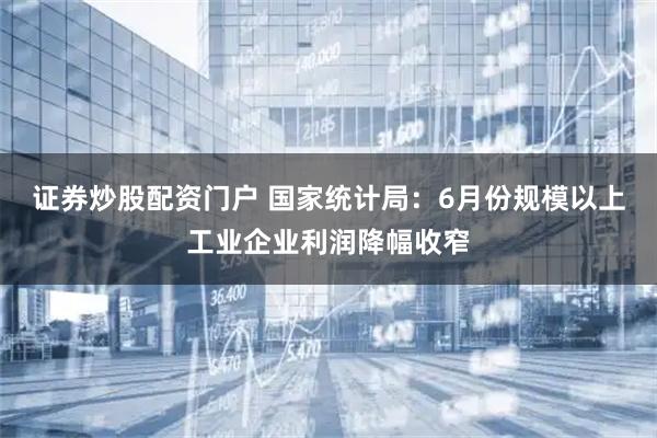 证券炒股配资门户 国家统计局：6月份规模以上工业企业利润降幅收窄