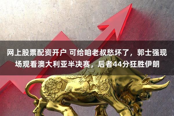 网上股票配资开户 可给咱老叔愁坏了，郭士强现场观看澳大利亚半决赛，后者44分狂胜伊朗