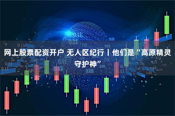 网上股票配资开户 无人区纪行丨他们是“高原精灵守护神”