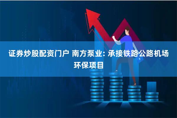 证券炒股配资门户 南方泵业: 承接铁路公路机场环保项目