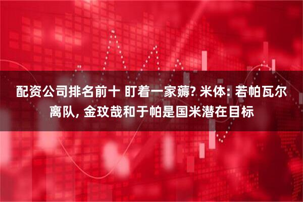 配资公司排名前十 盯着一家薅? 米体: 若帕瓦尔离队, 金玟哉和于帕是国米潜在目标