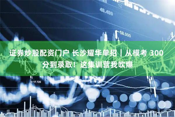 证券炒股配资门户 长沙耀华单招｜从模考 300 分到录取！这集训营我吹爆
