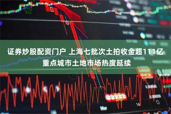 证券炒股配资门户 上海七批次土拍收金超111亿 重点城市土地市场热度延续