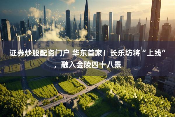 证券炒股配资门户 华东首家！长乐坊将“上线”，融入金陵四十八景