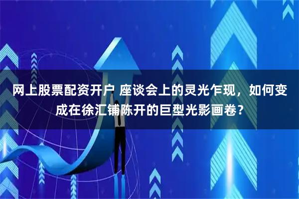 网上股票配资开户 座谈会上的灵光乍现，如何变成在徐汇铺陈开的巨型光影画卷？