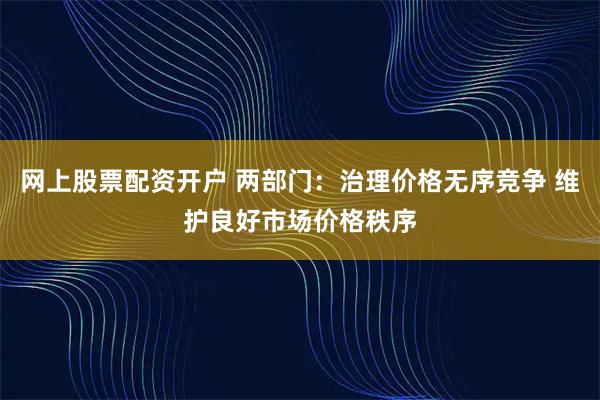 网上股票配资开户 两部门：治理价格无序竞争 维护良好市场价格秩序