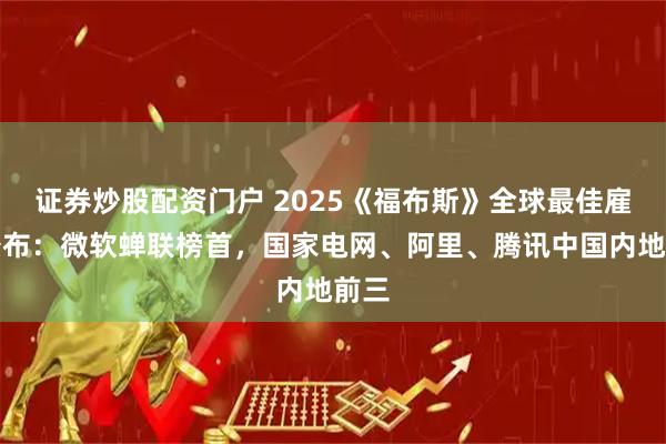 证券炒股配资门户 2025《福布斯》全球最佳雇主公布：微软蝉联榜首，国家电网、阿里、腾讯中国内地前三